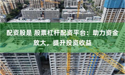 配资股是 股票杠杆配资平台：助力资金放大，提升投资收益