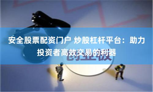 安全股票配资门户 炒股杠杆平台：助力投资者高效交易的利器