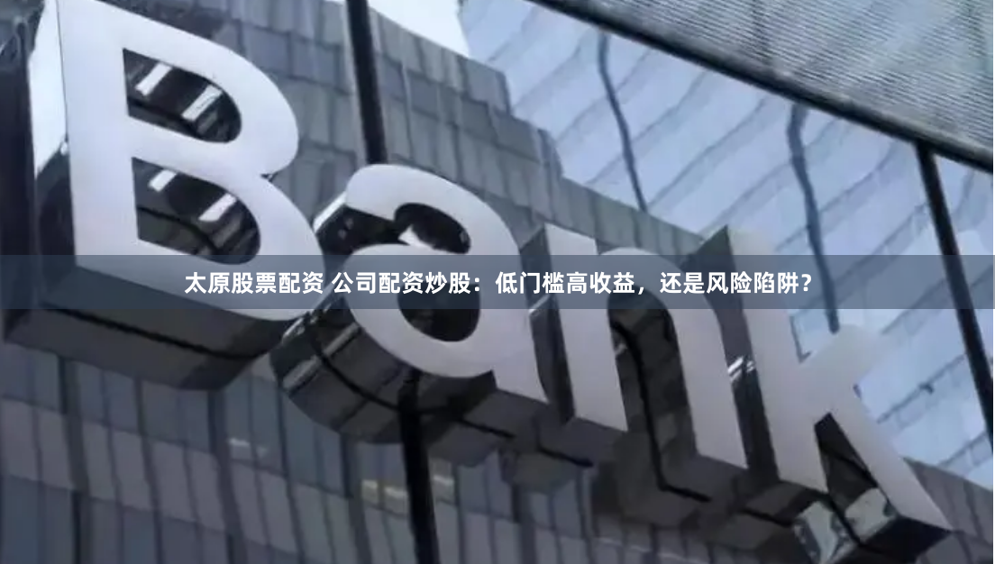 太原股票配资 公司配资炒股：低门槛高收益，还是风险陷阱？