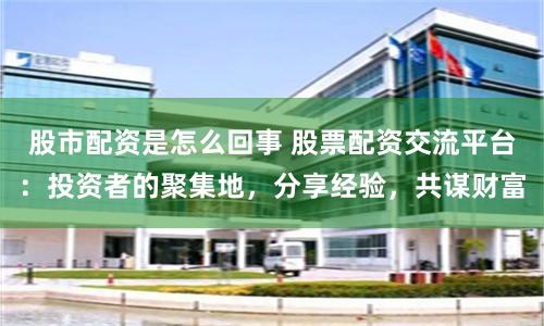 股市配资是怎么回事 股票配资交流平台：投资者的聚集地，分享经验，共谋财富