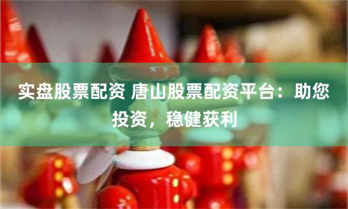 实盘股票配资 唐山股票配资平台：助您投资，稳健获利