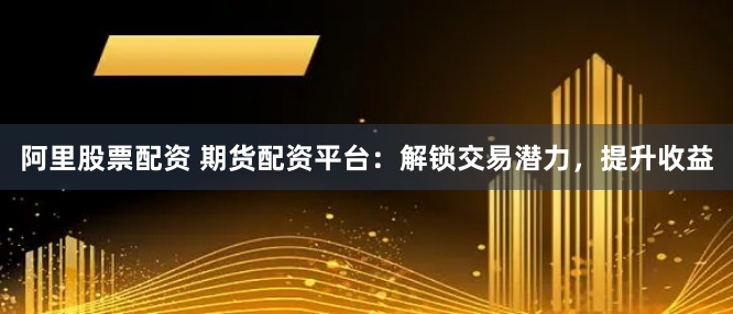 阿里股票配资 期货配资平台：解锁交易潜力，提升收益