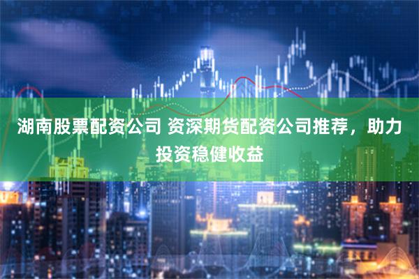 湖南股票配资公司 资深期货配资公司推荐，助力投资稳健收益