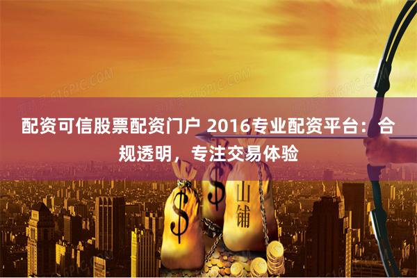 配资可信股票配资门户 2016专业配资平台：合规透明，专注交易体验