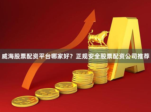 威海股票配资平台哪家好？正规安全股票配资公司推荐